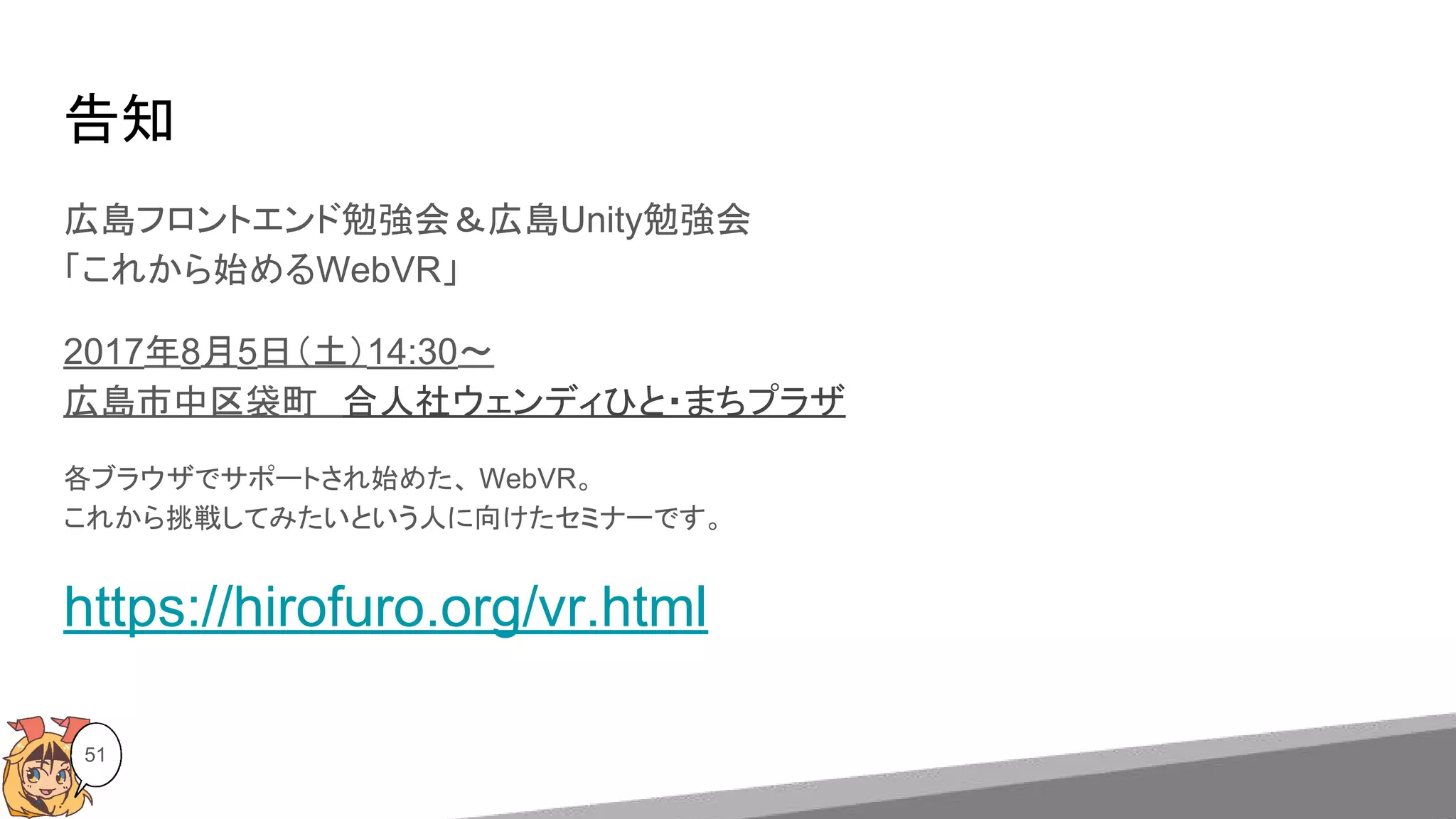 告知
広島フロントエンド勉強会＆広島Unity勉強会
「これから始めるWebVR」
2017年8月5日（土）14:30〜
広島市中区袋町　合人社ウェンディひと・まちプラザ
各ブラウザでサポートされ始めた、 WebVR。
これから挑戦してみたいという人に向けたセミナーです。
https://hirofuro.org/vr.html
51
 