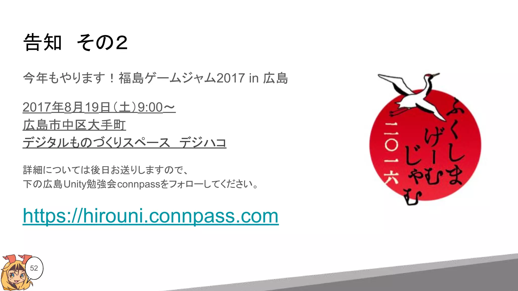告知　その２
今年もやります！福島ゲームジャム2017 in 広島
2017年8月19日（土）9:00〜
広島市中区大手町
デジタルものづくりスペース　デジハコ
詳細については後日お送りしますので、
下の広島Unity勉強会connpassをフォローしてください。
https://hirouni.connpass.com
52
 