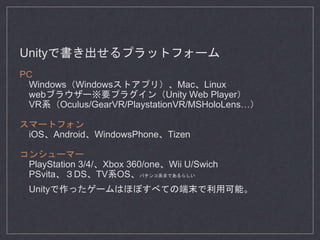 Unityで書き出せるプラットフォーム
PC
Windows（Windowsストアプリ）、Mac、Linux
webブラウザー※要プラグイン（Unity Web Player）
VR系（Oculus/GearVR/PlaystationVR/MSHoloLens…）
スマートフォン
iOS、Android、WindowsPhone、Tizen
コンシューマー
PlayStation 3/4/、Xbox 360/one、Wii U/Swich
PSvita、３DS、TV系OS、パチンコ系まであるらしい
Unityで作ったゲームはほぼすべての端末で利用可能。
 