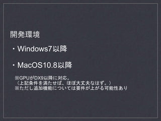 開発環境
・Windows7以降
・MacOS10.8以降
※GPUがDX9以降に対応。
（上記条件を満たせば、ほぼ大丈夫なはず。）
※ただし追加機能については要件が上がる可能性あり
 