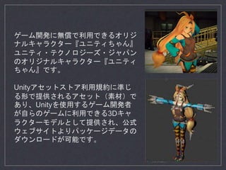 ゲーム開発に無償で利用できるオリジ
ナルキャラクター『ユニティちゃん』
ユニティ・テクノロジーズ・ジャパン
のオリジナルキャラクター『ユニティ
ちゃん』です。
Unityアセットストア利用規約に準じ
る形で提供されるアセット（素材）で
あり、Unityを使用するゲーム開発者
が自らのゲームに利用できる3Dキャ
ラクターモデルとして提供され、公式
ウェブサイトよりパッケージデータの
ダウンロードが可能です。
 