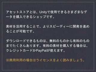 アセットストアとは、Unityで使用できるさまざまなデ
ータを購入できるショップです。
素材を活用することで、よりスピーディーに開発を進め
ることが可能です。
ダウンロードできるものは、無料のものから有料のもの
までたくさんあります。有料の素材を購入する場合は、
クレジットカードかPayPalが使えます。
※商用利用の場合はライセンスをよく読みましょう。
 