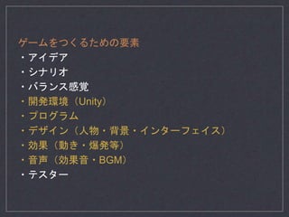 ゲームをつくるための要素
・アイデア
・シナリオ
・バランス感覚
・開発環境（Unity）
・プログラム
・デザイン（人物・背景・インターフェイス）
・効果（動き・爆発等）
・音声（効果音・BGM）
・テスター
 