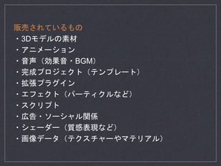 販売されているもの
・3Dモデルの素材
・アニメーション
・音声（効果音・BGM）
・完成プロジェクト（テンプレート）
・拡張プラグイン
・エフェクト（パーティクルなど）
・スクリプト
・広告・ソーシャル関係
・シェーダー（質感表現など）
・画像データ（テクスチャーやマテリアル）
 
