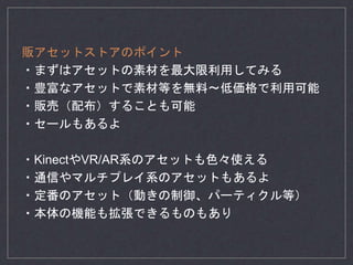 販アセットストアのポイント
・まずはアセットの素材を最大限利用してみる
・豊富なアセットで素材等を無料〜低価格で利用可能
・販売（配布）することも可能
・セールもあるよ
・KinectやVR/AR系のアセットも色々使える
・通信やマルチプレイ系のアセットもあるよ
・定番のアセット（動きの制御、パーティクル等）
・本体の機能も拡張できるものもあり
 