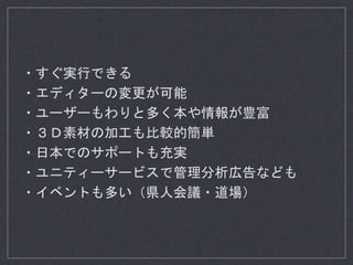 ・すぐ実行できる
・エディターの変更が可能
・ユーザーもわりと多く本や情報が豊富
・３Ｄ素材の加工も比較的簡単
・日本でのサポートも充実
・ユニティーサービスで管理分析広告なども
・イベントも多い（県人会議・道場）
 