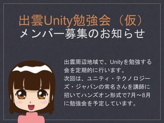 出雲Unity勉強会（仮）
メンバー募集のお知らせ
出雲周辺地域で、Unityを勉強する
会を定期的に行います。
次回は、ユニティ・テクノロジー
ズ・ジャパンの常名さんを講師に
招いてハンズオン形式で7月〜8月
に勉強会を予定しています。
 