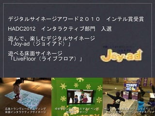 デジタルサイネージアワード２０１０ インテル賞受賞
HADC2012 インタラクティブ部門 入選
遊んで、楽しむデジタルサイネージ
「Joy-ad（ジョイアド）」
遊べる床面サイネージ
「LiveFloor（ライブフロア）」
広島トランヴェールビルディング
床面インタラクティブサイネージ
ゆめタウン広島クリスマスイベント
顔認識サイネージ
サンフレッチェ広島オープニングイベント
キネクトを使ったポージングサイネージ
 
