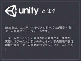 Unityとは、ユニティ・テクノロジーズ社が提供する、
ゲーム開発プラットフォームです。
「ゲームエンジン」と表現される場合がありますが、
実際にはゲームエンジンのみならず、開発環境や実行
環境も含む「ゲーム開発総合プラットフォーム」です
。
とは？
 