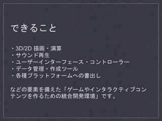 できること
・3D/2D 描画・演算
・サウンド再生
・ユーザーインターフェース・コントローラー
・データ管理・作成ツール
・各種プラットフォームへの書出し
などの要素を備えた「ゲームやインタラクティブコン
テンツを作るための統合開発環境」です。
 