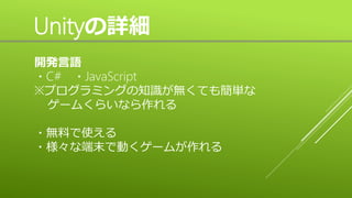 Unityの詳細
開発言語
・C# ・JavaScript
※プログラミングの知識が無くても簡単な
ゲームくらいなら作れる
・無料で使える
・様々な端末で動くゲームが作れる
 