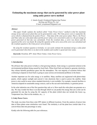 Estimating the maximum energy that can be generated by solar power plant
using unity power curve method
J. Amala Joseph, Graduated Engineering Trainee
Sterling and Wilson Pvt. Ltd
E-mail: josephamal50@gmail.com
Abstract
This paper briefly explains the method called “Unity Power Curve” method to find the maximum
energy of any solar power plant that can be generated for a day. The Unity power curve is named for the
curve which is obtained from the perfect Power – Time data of the solar power plant. That is, the Power
and Time value of a solar plant taken and the power values were converted to unity (i.e. the percentage of
power generated on that day was calculated). From the resultant data, a curve was drawn and the
equation of the curve was found. By using this equation of the curve area of the curve was calculated and
the resultant equation is the Unity power curve formula.
By using the resultant equation or formula, we can easily estimate the maximum energy a solar plant
can be generated when there is no dust on the modules and weather is good and clear sunny.
Keywords: Parabola, SPV- Solar Photo Voltaic, Unity Power Curve,
1. Introduction
We all know that solar power in India is a fast-growing industry. Solar energy is a potential solution to the
environmental problems being caused by fossil fuels. When fossil fuels are burned to generate electricity,
they release harmful greenhouse gases into the atmosphere. The vast majority of scientists believe that
continuing to depend on fossil fuels is going to cause serious environmental problems in the future.
Another important use for solar energy is in satellites. Many satellites are engineered with photovoltaic
panels, which capture sunlight and convert it into electricity that is used to power the satellite. Solar
power is also useful in areas where standard electricity is not available. For example, research facilities in
Antarctica depend on sustainable energy sources, such as the sun and wind turbines, to generate power.
In the solar industries one of the first question they ask us is, How much the solar plant can generate on a
day. We may wonder but there is an idea through which we can predict the energy that can a solar can be
generated for one day by using the AC capacity of the plant (which does not include the losses e.g,
Temperature loss, Dust on the modules, etc,…).
2. Unity Power Curve
The study was done from three solar SPV plants in different locations. From the analysis of power time
data of these plants some similarities were found. The similarity is all the plant have similar data if we
convert those data into percentage or unity.
Kindly refer the following table for your references.
 