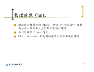 24
物理效應 Cont.
■ 附加這兩種屬性的 Plane，會被 Interactive 複製
為另外一個平面，並對新平面進行運算
■ 而非對原始 Plane 運算
■ Cloth Renderer 即是對新複製出的平面進行運算
 