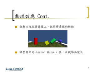 33
物理效應 Cont.
■ 拉動方塊至膠囊體上，觀察膠囊體的轉動
■ 調整關節的 Anchor 與 Axis 值，並觀察其變化
 