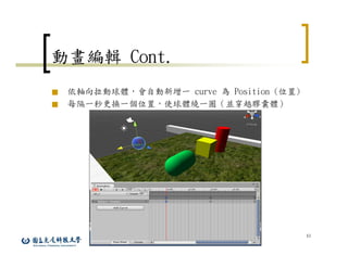 43
動畫編輯 Cont.
■ 依軸向拉動球體，會自動新增一 curve 為 Position (位置)
■ 每隔一秒更換一個位置，使球體繞一圈（並穿越膠囊體）
 