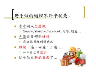 動手做的過程不外乎就是..
看看別人怎麼做
Google, Youtube, Facebook, 同學, 朋友…
弄清楚要哪些材料
或者能否找到替代品
照做一遍、兩遍、三遍…..
加入自己的想法
就會做出新的東西了…
17
 