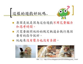 這樣的遊戲好玩嗎..
原因是就是因為這些遊戲不用花費腦力
和思考時間。
只需要按照他給的既定軌道去執行應該
要有的指令就好。
玩起來沒有壓力也沒有負擔。
22
Ref: 子迂，http://21furu.blogspot.com/2016/09/blog-post_7.html
 