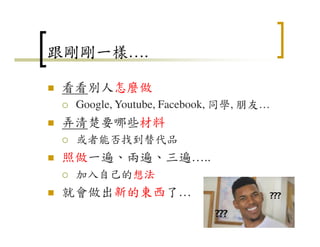 跟剛剛一樣….
看看別人怎麼做
Google, Youtube, Facebook, 同學, 朋友…
弄清楚要哪些材料
或者能否找到替代品
照做一遍、兩遍、三遍…..
加入自己的想法
就會做出新的東西了…
24
 