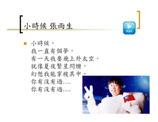 小時候 張雨生
小時候，
我一直有個夢，
有一天我要飛上外太空。
就像夏夜繁星閃爍，
幻想我能穿梭其中，
你有沒有過….
你有沒有過….
34
 