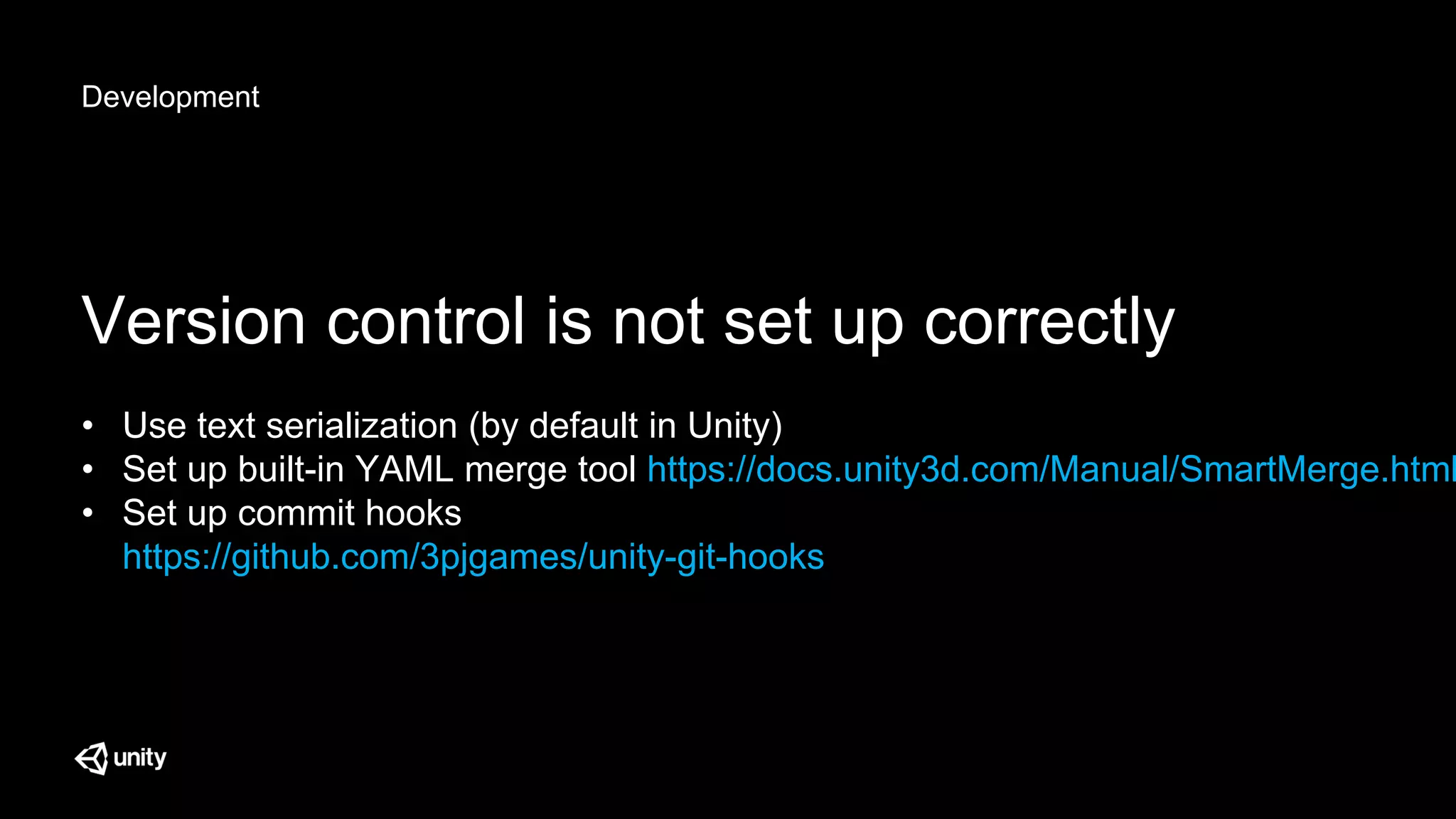Development
Version control is not set up correctly
• Use text serialization (by default in Unity)
• Set up built-in YAML merge tool https://docs.unity3d.com/Manual/SmartMerge.html
• Set up commit hooks
https://github.com/3pjgames/unity-git-hooks
 