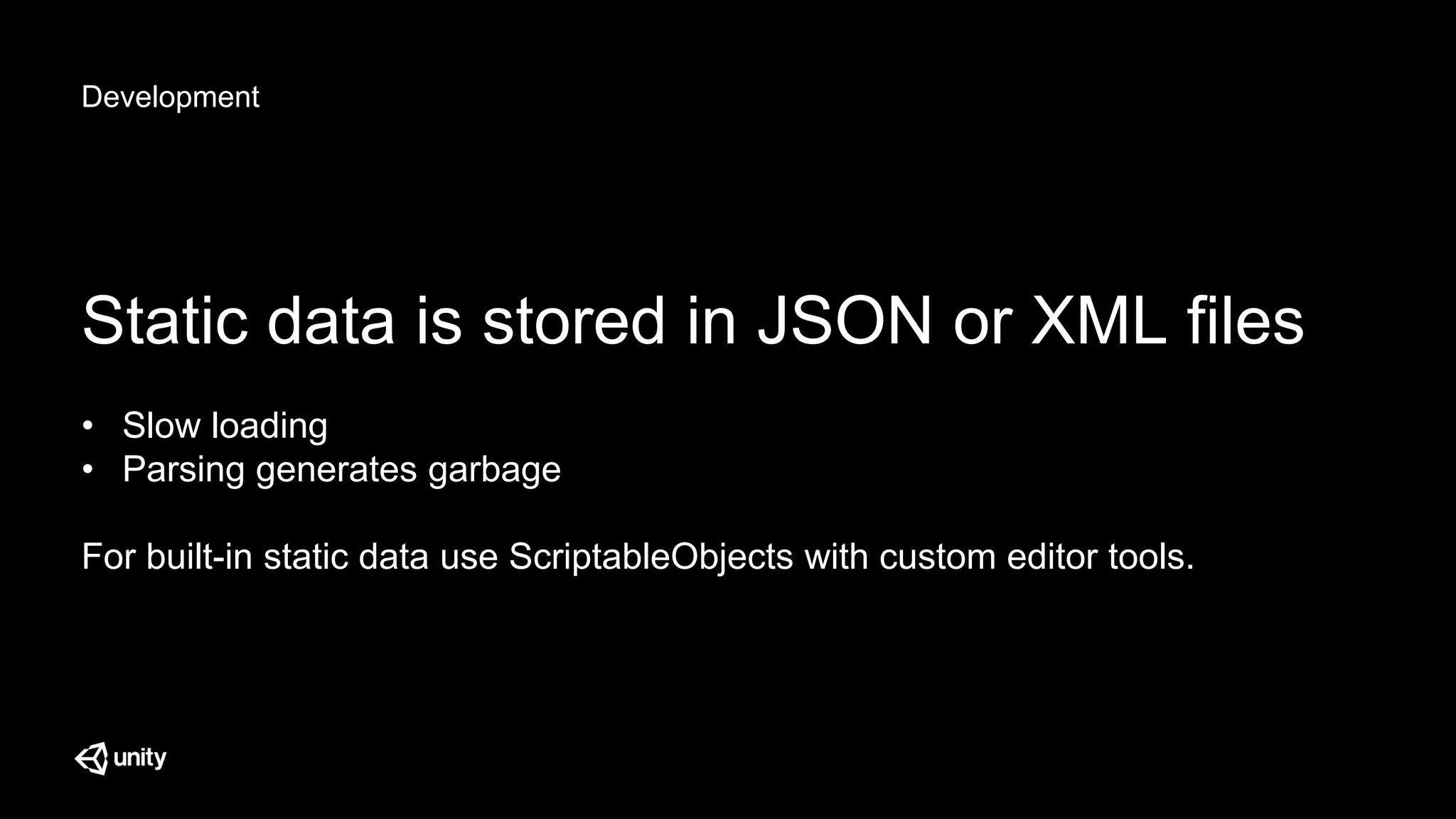 Development
Static data is stored in JSON or XML files
• Slow loading
• Parsing generates garbage
For built-in static data use ScriptableObjects with custom editor tools.
 