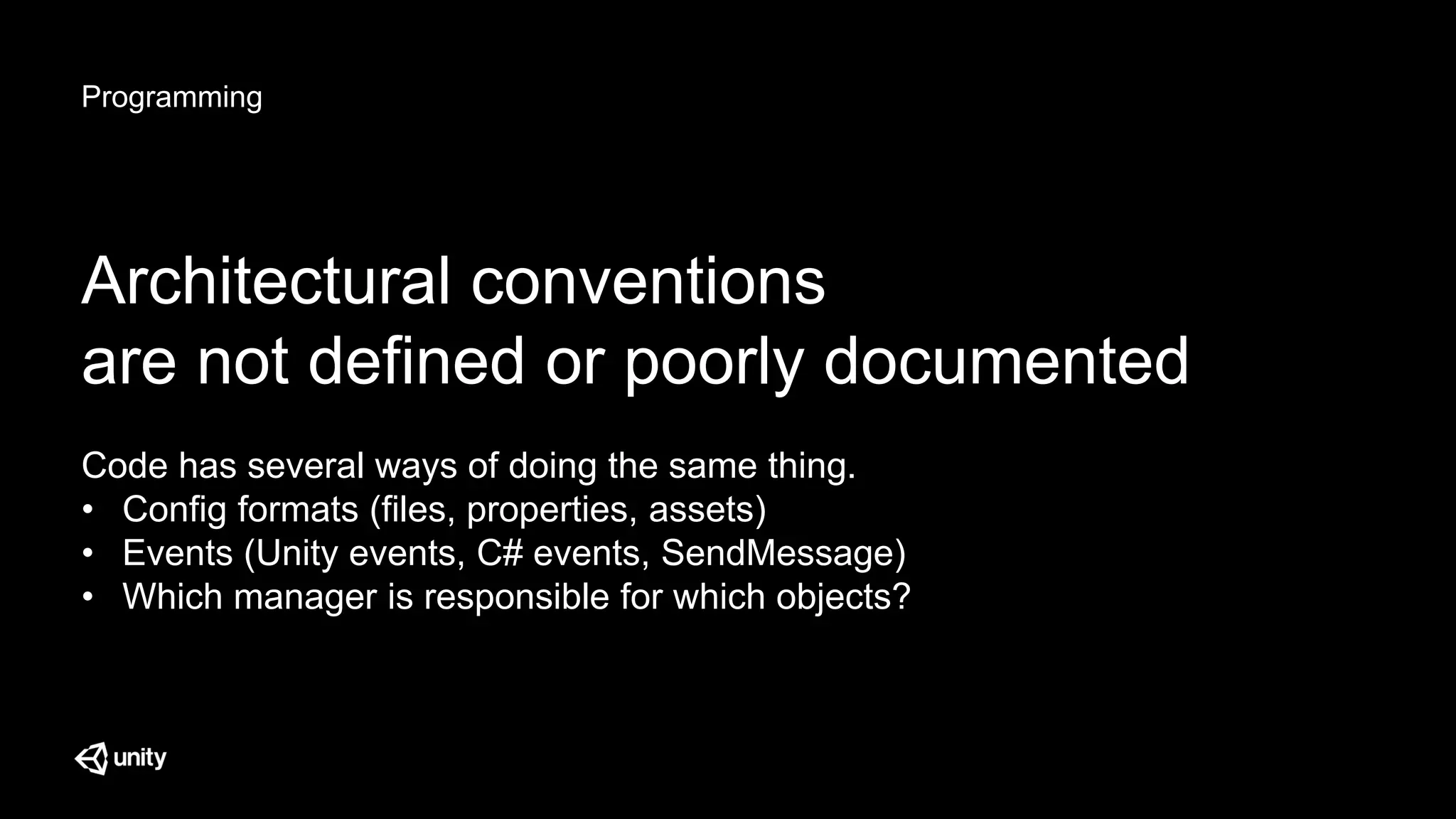 Programming
Architectural conventions
are not defined or poorly documented
Code has several ways of doing the same thing.
• Config formats (files, properties, assets)
• Events (Unity events, C# events, SendMessage)
• Which manager is responsible for which objects?
 