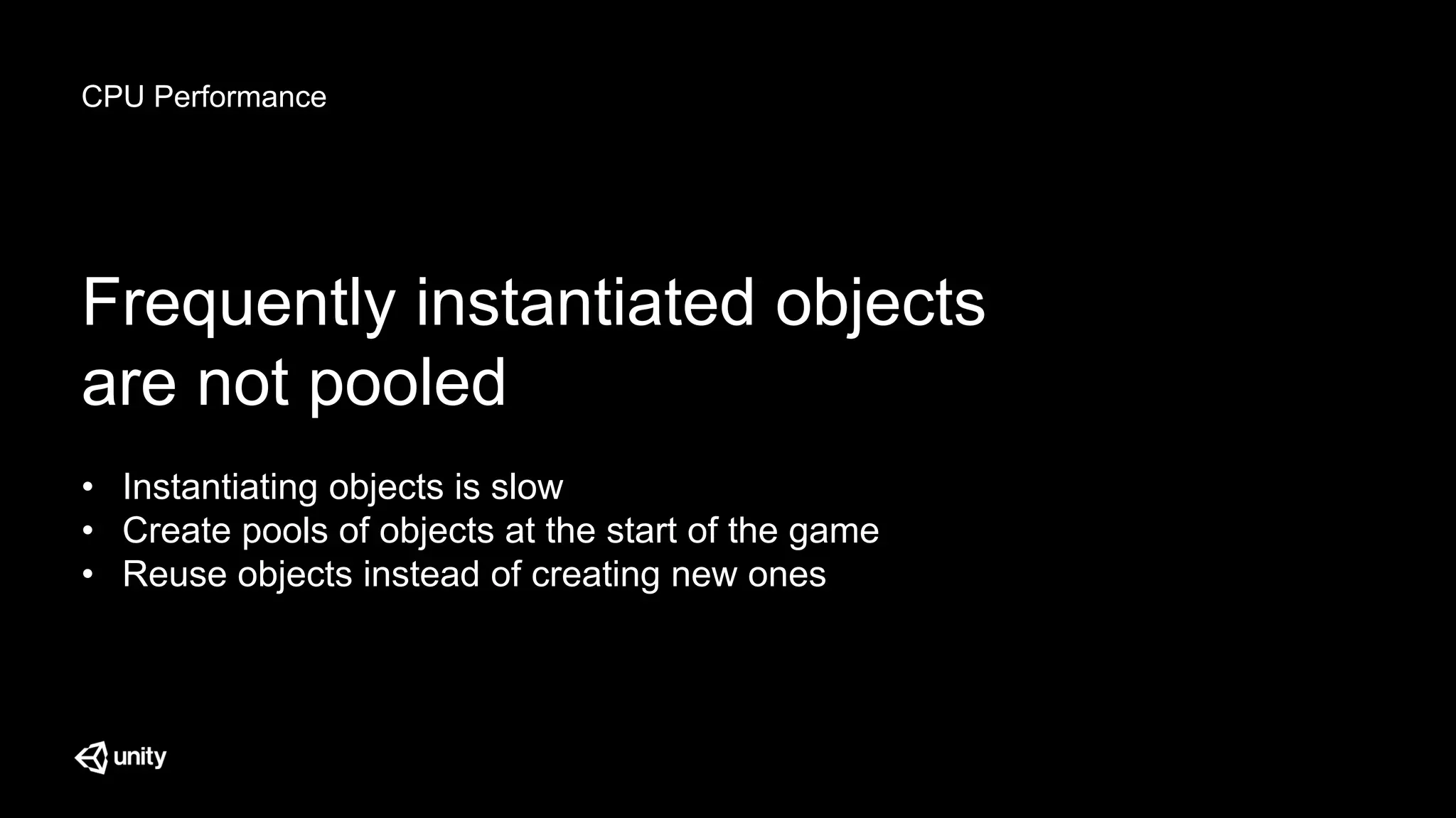 CPU Performance
Frequently instantiated objects
are not pooled
• Instantiating objects is slow
• Create pools of objects at the start of the game
• Reuse objects instead of creating new ones
 