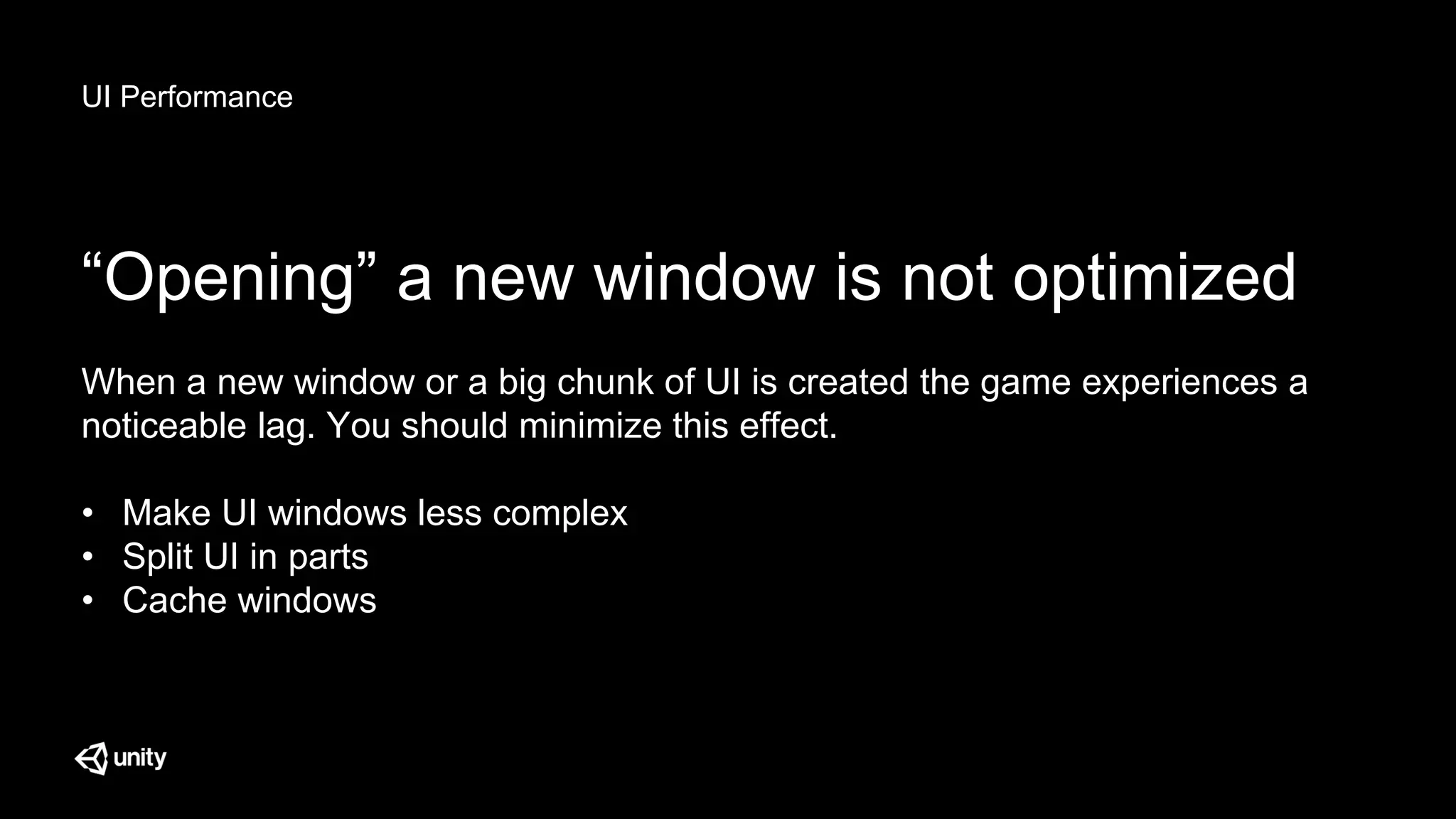 UI Performance
“Opening” a new window is not optimized
When a new window or a big chunk of UI is created the game experiences a
noticeable lag. You should minimize this effect.
• Make UI windows less complex
• Split UI in parts
• Cache windows
 