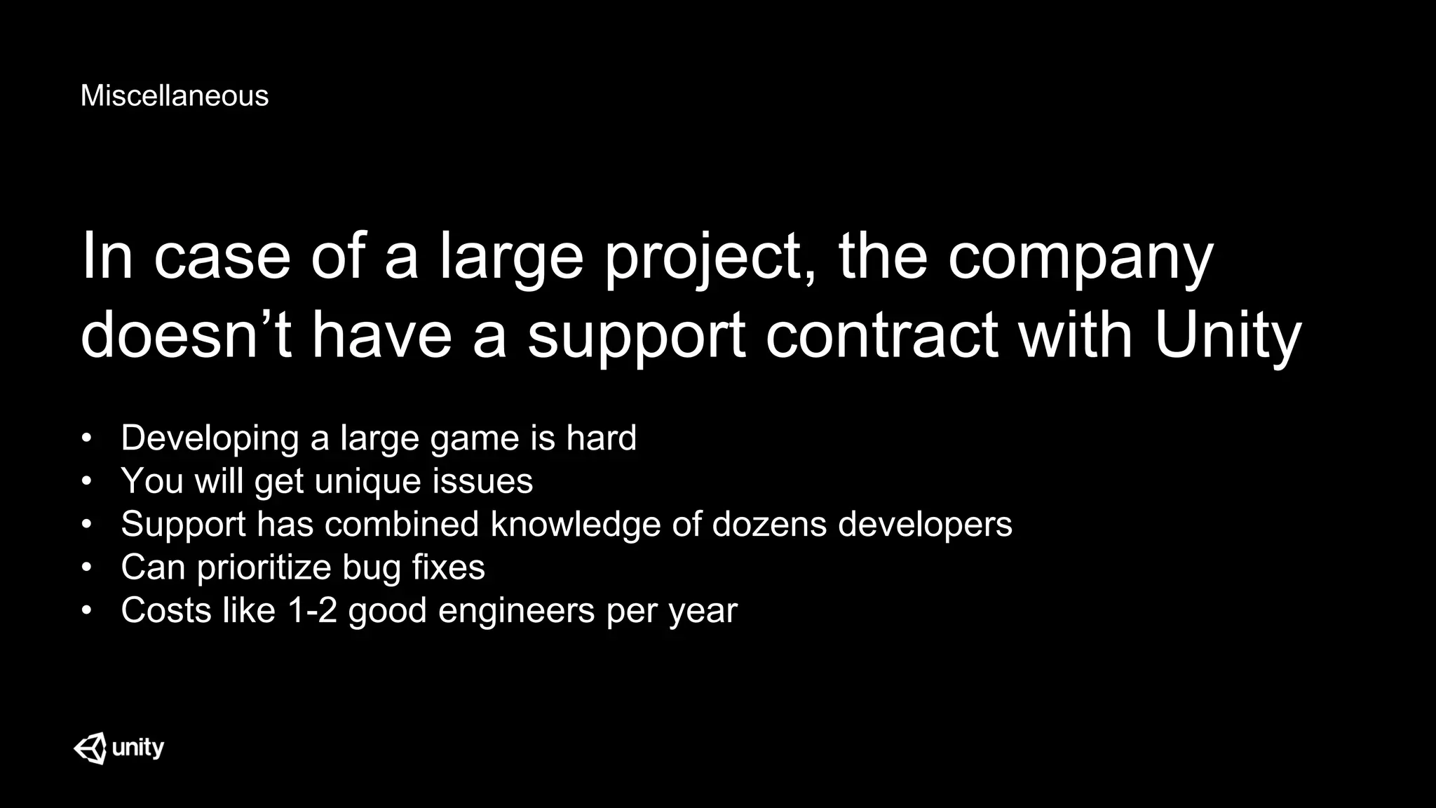 Miscellaneous
In case of a large project, the company
doesn’t have a support contract with Unity
• Developing a large game is hard
• You will get unique issues
• Support has combined knowledge of dozens developers
• Can prioritize bug fixes
• Costs like 1-2 good engineers per year
 
