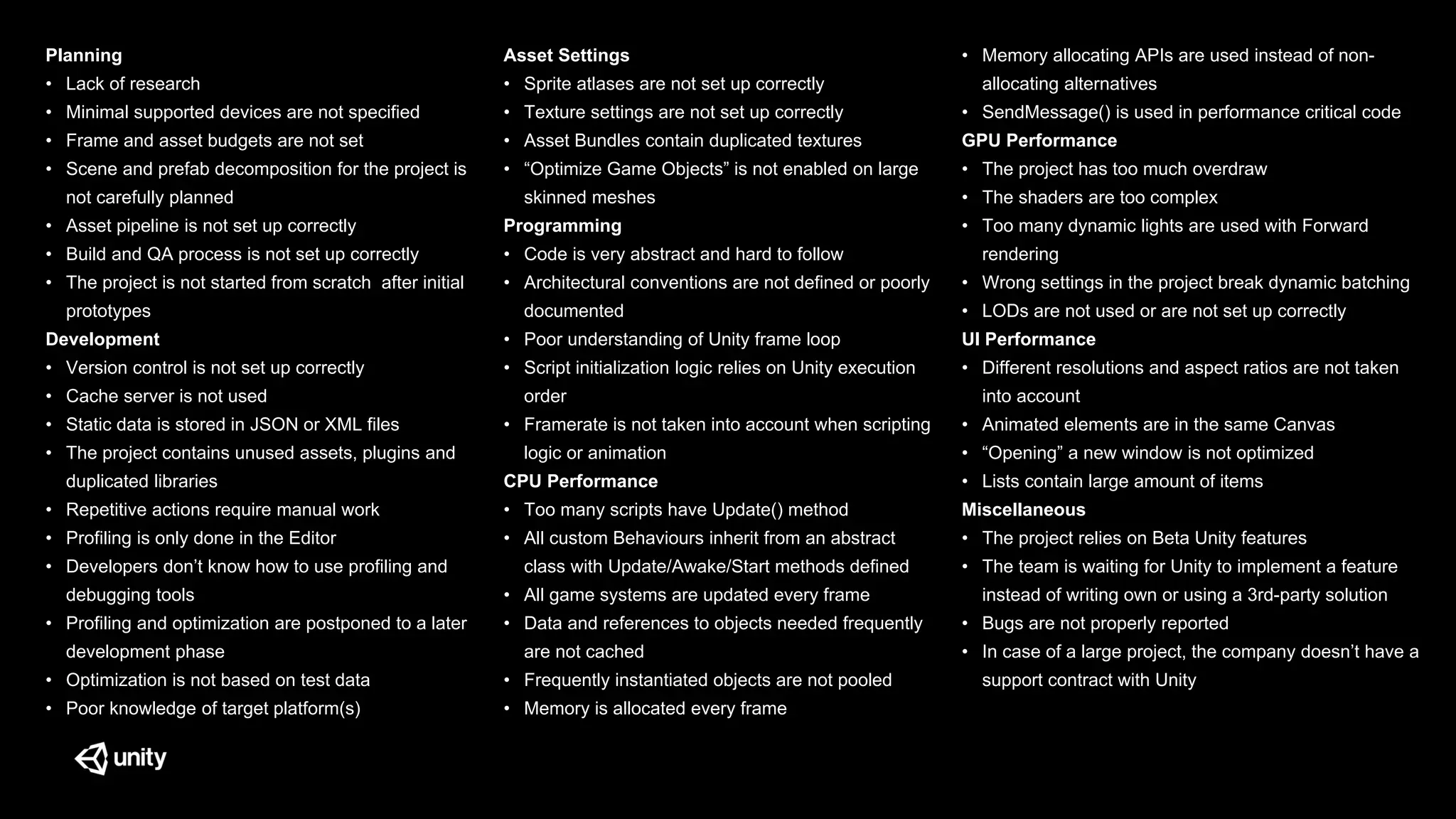Planning
• Lack of research
• Minimal supported devices are not specified
• Frame and asset budgets are not set
• Scene and prefab decomposition for the project is
not carefully planned
• Asset pipeline is not set up correctly
• Build and QA process is not set up correctly
• The project is not started from scratch after initial
prototypes
Development
• Version control is not set up correctly
• Cache server is not used
• Static data is stored in JSON or XML files
• The project contains unused assets, plugins and
duplicated libraries
• Repetitive actions require manual work
• Profiling is only done in the Editor
• Developers don’t know how to use profiling and
debugging tools
• Profiling and optimization are postponed to a later
development phase
• Optimization is not based on test data
• Poor knowledge of target platform(s)
Asset Settings
• Sprite atlases are not set up correctly
• Texture settings are not set up correctly
• Asset Bundles contain duplicated textures
• “Optimize Game Objects” is not enabled on large
skinned meshes
Programming
• Code is very abstract and hard to follow
• Architectural conventions are not defined or poorly
documented
• Poor understanding of Unity frame loop
• Script initialization logic relies on Unity execution
order
• Framerate is not taken into account when scripting
logic or animation
CPU Performance
• Too many scripts have Update() method
• All custom Behaviours inherit from an abstract
class with Update/Awake/Start methods defined
• All game systems are updated every frame
• Data and references to objects needed frequently
are not cached
• Frequently instantiated objects are not pooled
• Memory is allocated every frame
• Memory allocating APIs are used instead of non-
allocating alternatives
• SendMessage() is used in performance critical code
GPU Performance
• The project has too much overdraw
• The shaders are too complex
• Too many dynamic lights are used with Forward
rendering
• Wrong settings in the project break dynamic batching
• LODs are not used or are not set up correctly
UI Performance
• Different resolutions and aspect ratios are not taken
into account
• Animated elements are in the same Canvas
• “Opening” a new window is not optimized
• Lists contain large amount of items
Miscellaneous
• The project relies on Beta Unity features
• The team is waiting for Unity to implement a feature
instead of writing own or using a 3rd-party solution
• Bugs are not properly reported
• In case of a large project, the company doesn’t have a
support contract with Unity
 