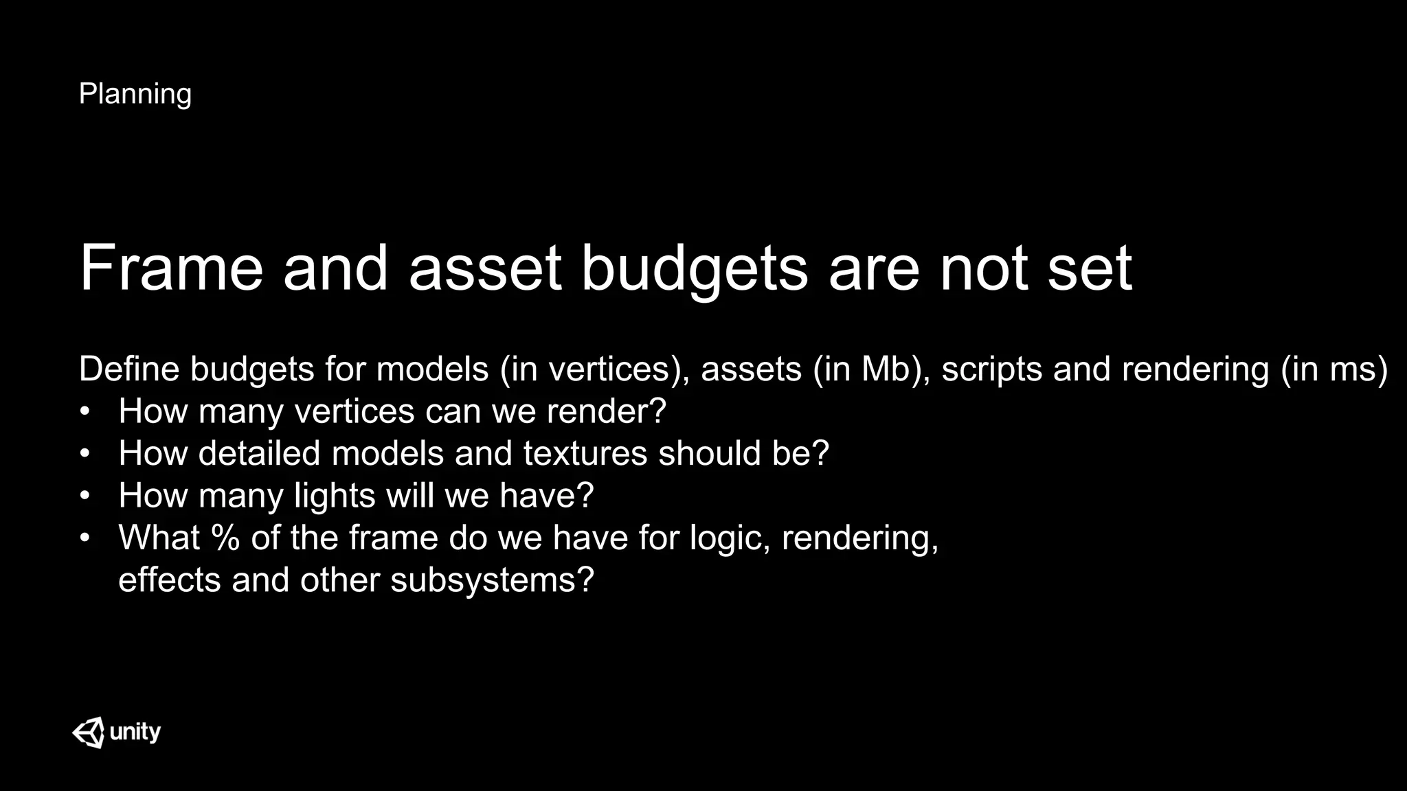 Planning
Frame and asset budgets are not set
Define budgets for models (in vertices), assets (in Mb), scripts and rendering (in ms)
• How many vertices can we render?
• How detailed models and textures should be?
• How many lights will we have?
• What % of the frame do we have for logic, rendering,
effects and other subsystems?
 
