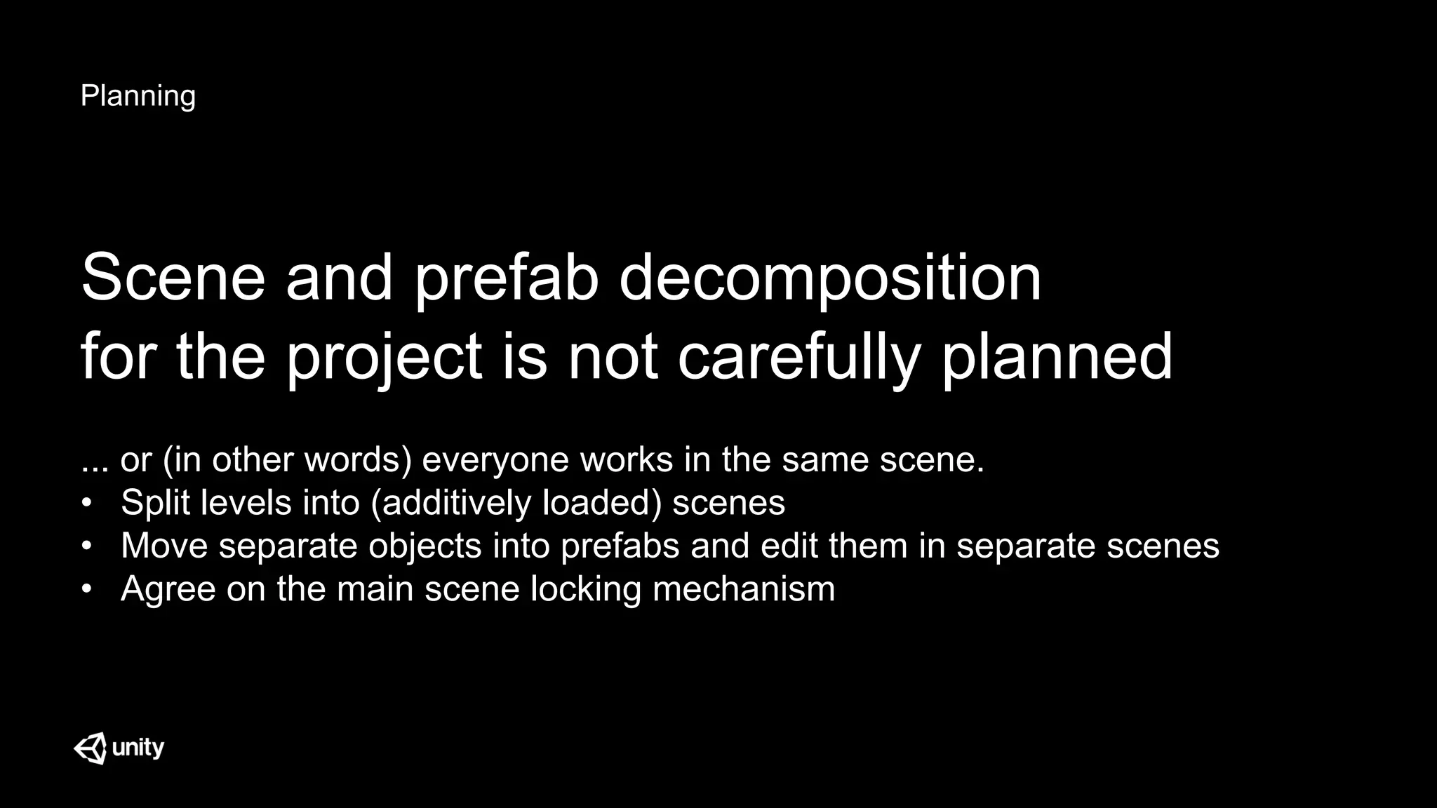Planning
Scene and prefab decomposition
for the project is not carefully planned
... or (in other words) everyone works in the same scene.
• Split levels into (additively loaded) scenes
• Move separate objects into prefabs and edit them in separate scenes
• Agree on the main scene locking mechanism
 