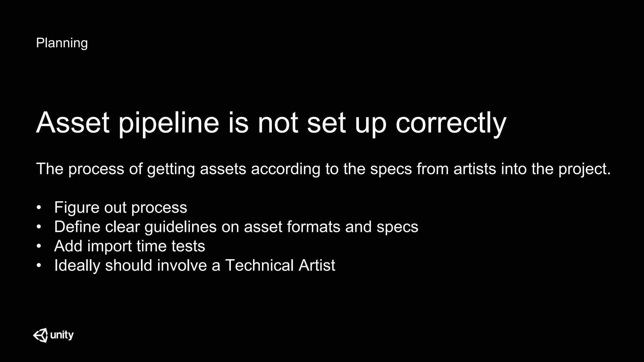 Planning
Asset pipeline is not set up correctly
The process of getting assets according to the specs from artists into the project.
• Figure out process
• Define clear guidelines on asset formats and specs
• Add import time tests
• Ideally should involve a Technical Artist
 