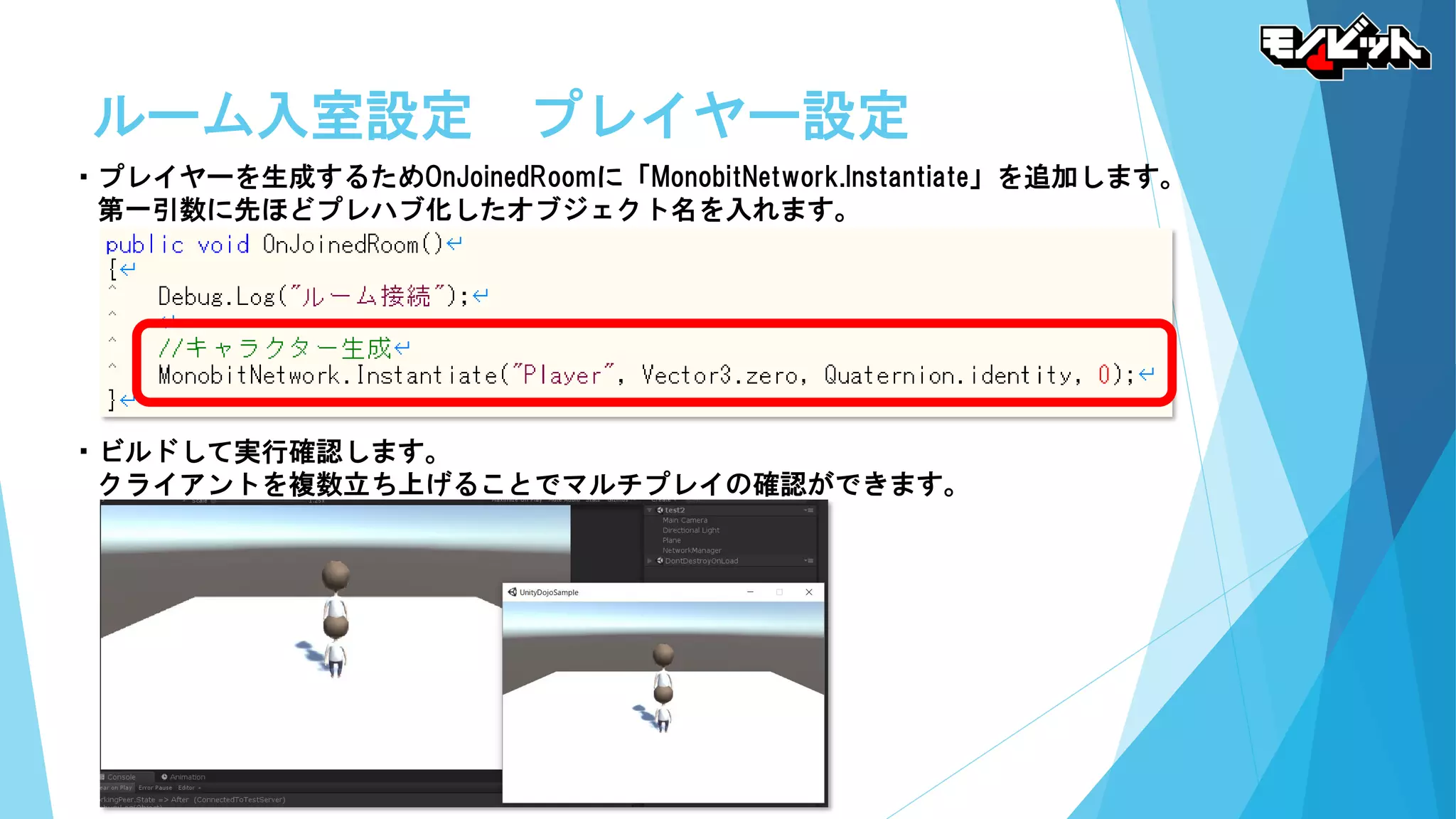 ルーム入室設定 プレイヤー設定
・プレイヤーを生成するためOnJoinedRoomに「MonobitNetwork.Instantiate」を追加します。
第一引数に先ほどプレハブ化したオブジェクト名を入れます。
・ビルドして実行確認します。
クライアントを複数立ち上げることでマルチプレイの確認ができます。
 