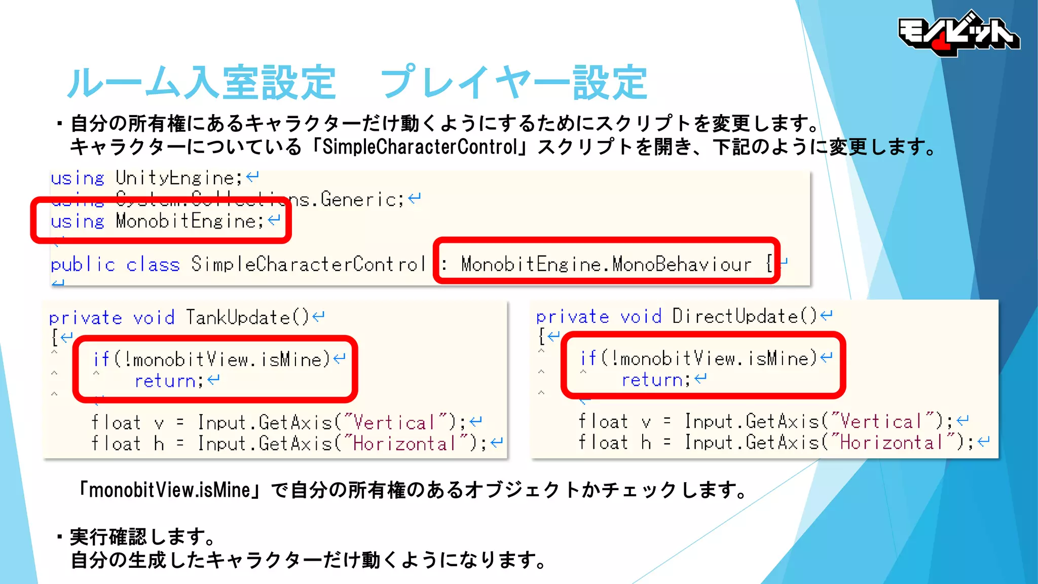 ルーム入室設定 プレイヤー設定
・自分の所有権にあるキャラクターだけ動くようにするためにスクリプトを変更します。
キャラクターについている「SimpleCharacterControl」スクリプトを開き、下記のように変更します。
「monobitView.isMine」で自分の所有権のあるオブジェクトかチェックします。
・実行確認します。
自分の生成したキャラクターだけ動くようになります。
 