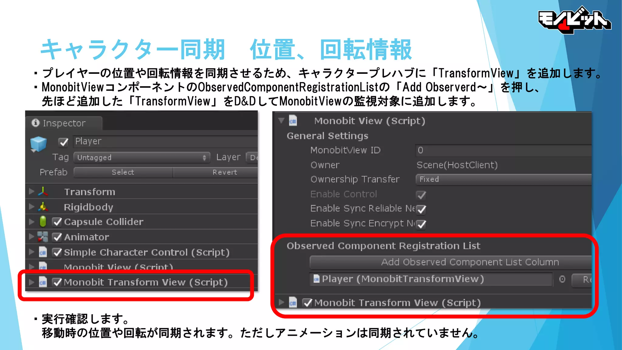 キャラクター同期 位置、回転情報
・プレイヤーの位置や回転情報を同期させるため、キャラクタープレハブに「TransformView」を追加します。
・MonobitViewコンポーネントのObservedComponentRegistrationListの「Add Observerd～」を押し、
先ほど追加した「TransformView」をD&DしてMonobitViewの監視対象に追加します。
・実行確認します。
移動時の位置や回転が同期されます。ただしアニメーションは同期されていません。
 