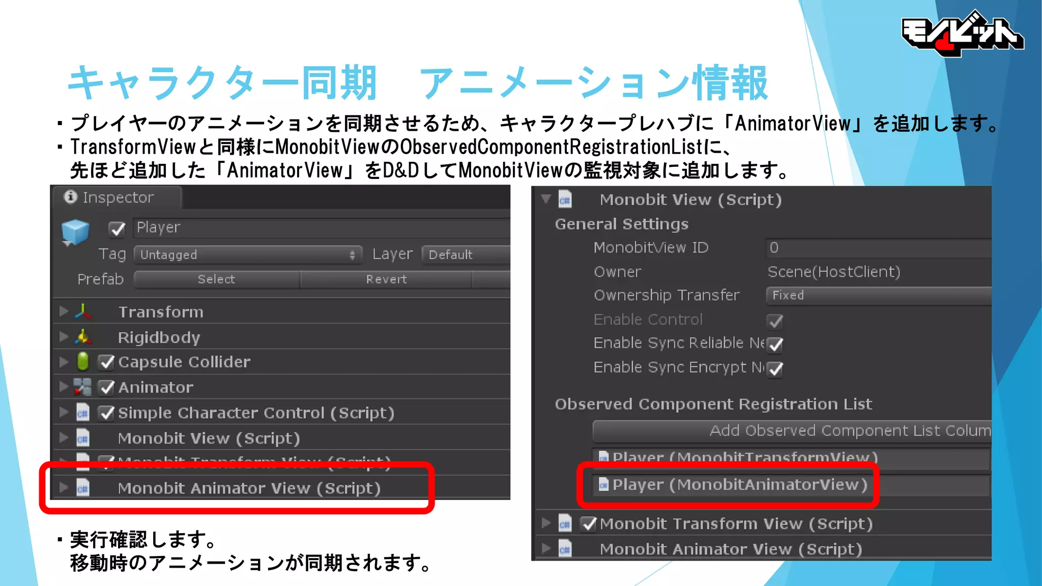 キャラクター同期 アニメーション情報
・プレイヤーのアニメーションを同期させるため、キャラクタープレハブに「AnimatorView」を追加します。
・TransformViewと同様にMonobitViewのObservedComponentRegistrationListに、
先ほど追加した「AnimatorView」をD&DしてMonobitViewの監視対象に追加します。
・実行確認します。
移動時のアニメーションが同期されます。
 