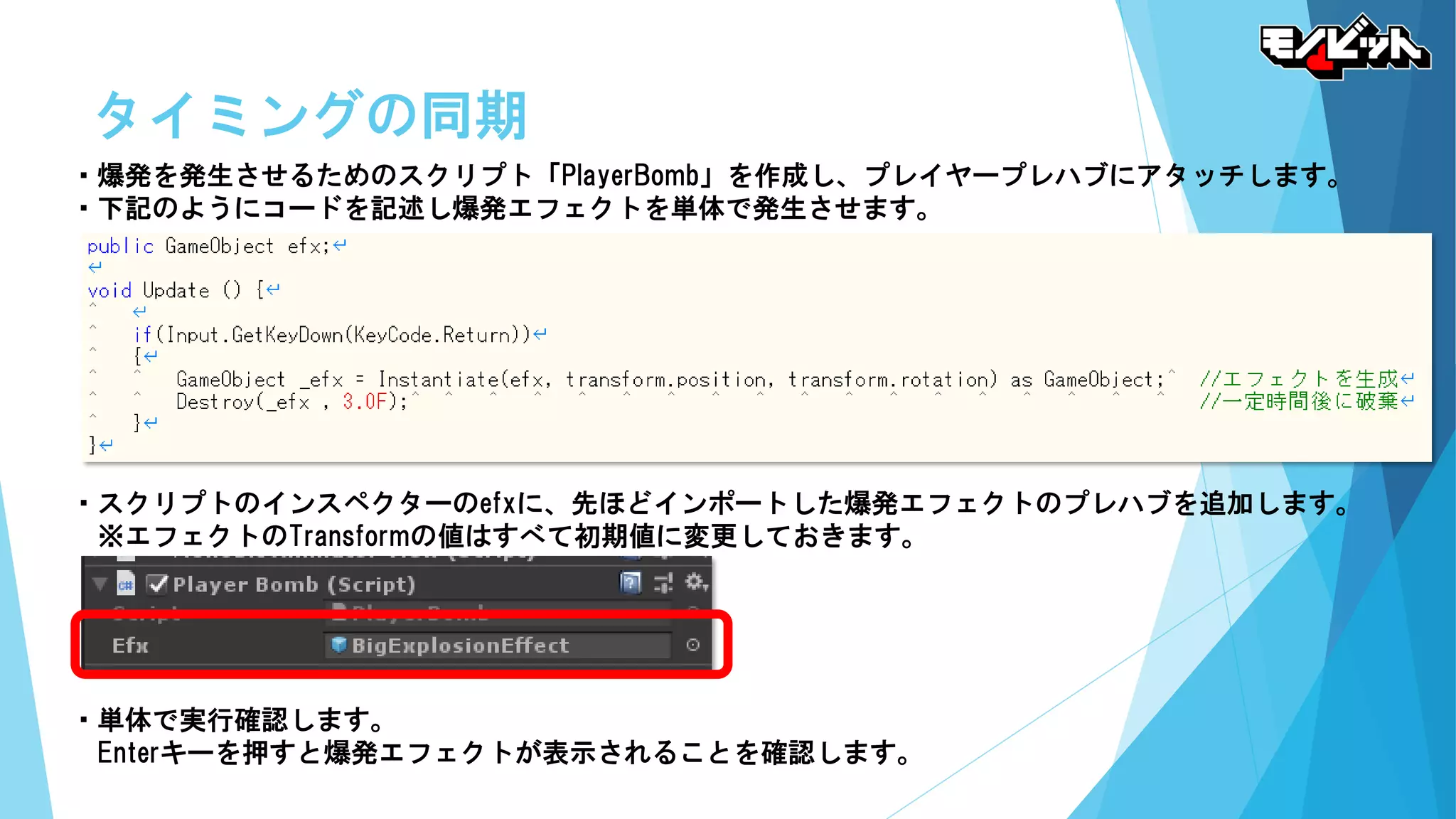 タイミングの同期
・爆発を発生させるためのスクリプト「PlayerBomb」を作成し、プレイヤープレハブにアタッチします。
・下記のようにコードを記述し爆発エフェクトを単体で発生させます。
・スクリプトのインスペクターのefxに、先ほどインポートした爆発エフェクトのプレハブを追加します。
※エフェクトのTransformの値はすべて初期値に変更しておきます。
・単体で実行確認します。
Enterキーを押すと爆発エフェクトが表示されることを確認します。
 