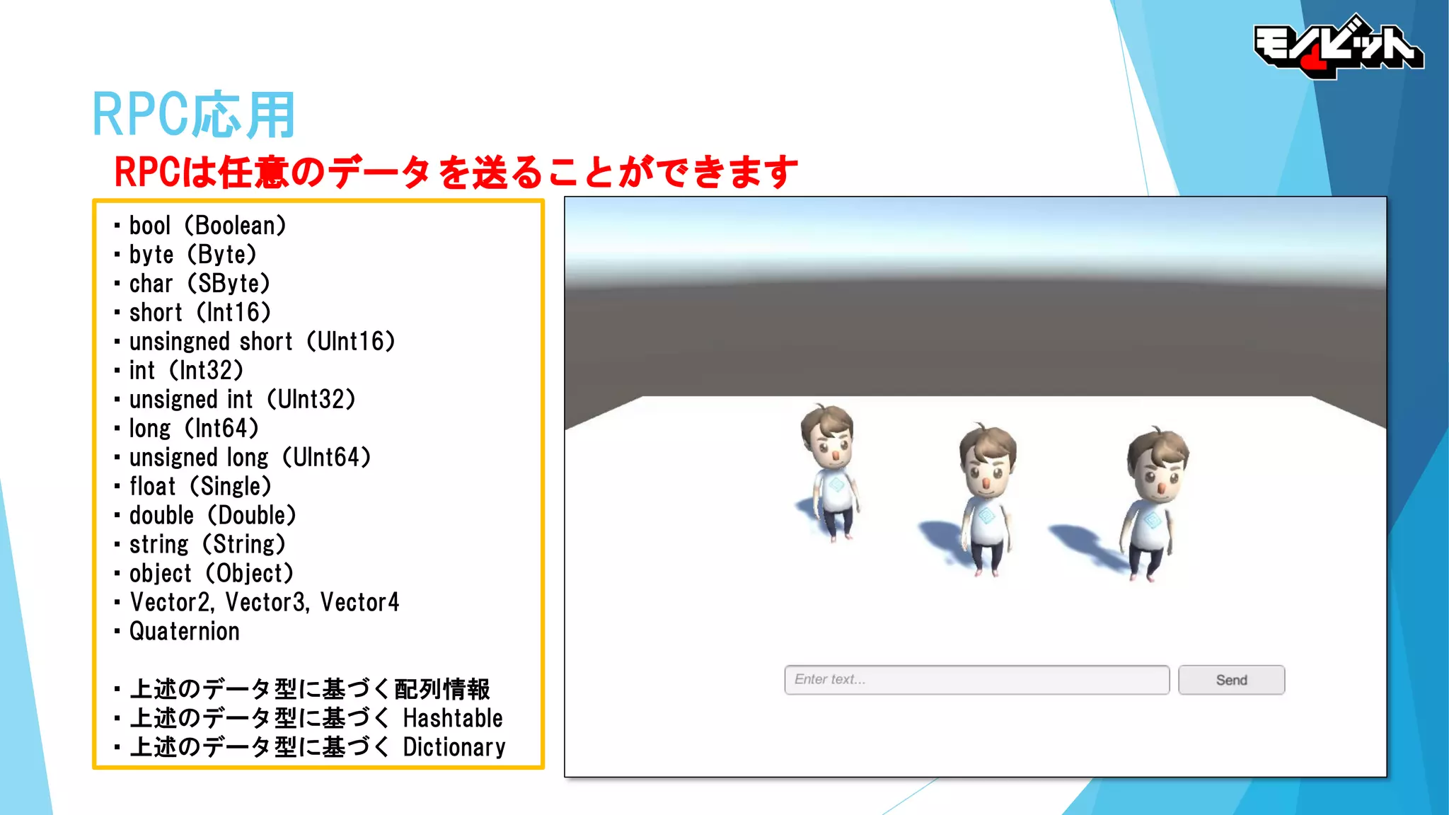 RPC応用
RPCは任意のデータを送ることができます
・bool（Boolean）
・byte（Byte）
・char（SByte）
・short（Int16）
・unsingned short（UInt16）
・int（Int32）
・unsigned int（UInt32）
・long（Int64）
・unsigned long（UInt64）
・float（Single）
・double（Double）
・string（String）
・object（Object）
・Vector2, Vector3, Vector4
・Quaternion
・上述のデータ型に基づく配列情報
・上述のデータ型に基づく Hashtable
・上述のデータ型に基づく Dictionary
 