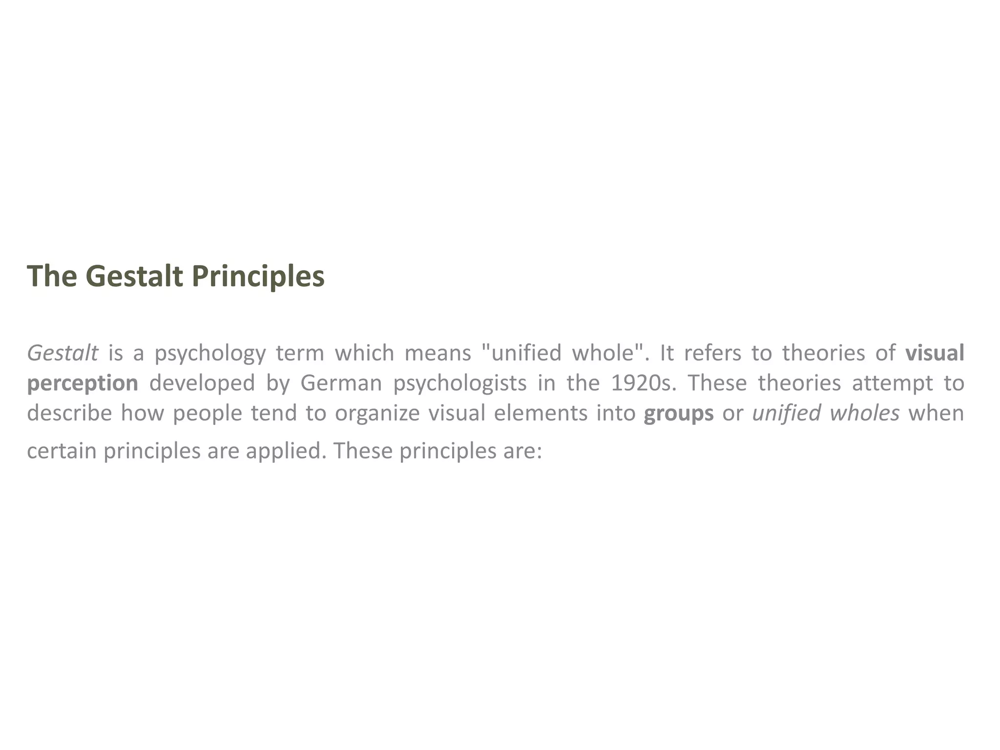 The Gestalt Principles
Gestalt is a psychology term which means "unified whole". It refers to theories of visual
perception developed by German psychologists in the 1920s. These theories attempt to
describe how people tend to organize visual elements into groups or unified wholes when
certain principles are applied. These principles are:
 