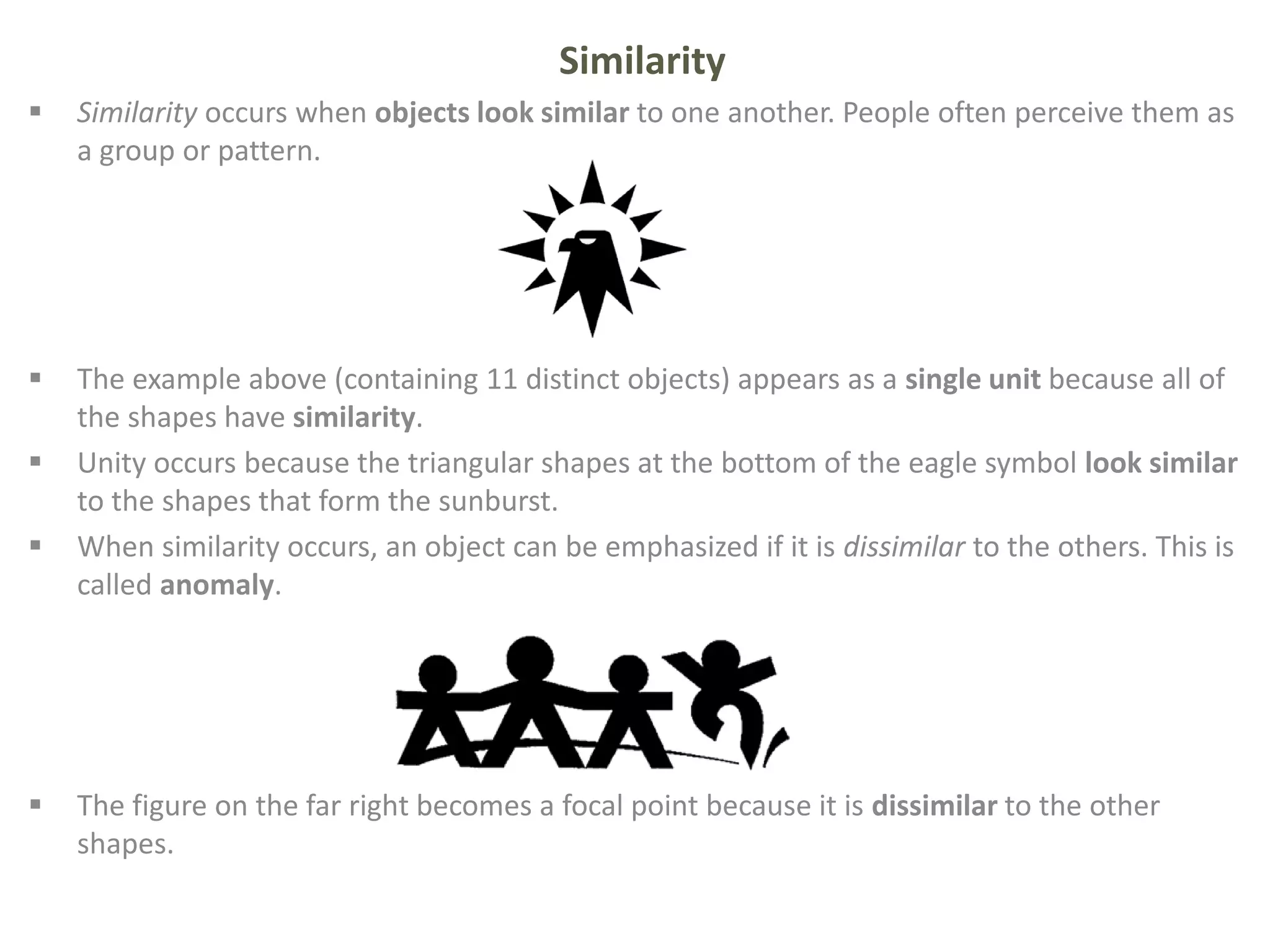 Similarity
 Similarity occurs when objects look similar to one another. People often perceive them as
a group or pattern.
 The example above (containing 11 distinct objects) appears as a single unit because all of
the shapes have similarity.
 Unity occurs because the triangular shapes at the bottom of the eagle symbol look similar
to the shapes that form the sunburst.
 When similarity occurs, an object can be emphasized if it is dissimilar to the others. This is
called anomaly.
 The figure on the far right becomes a focal point because it is dissimilar to the other
shapes.
 