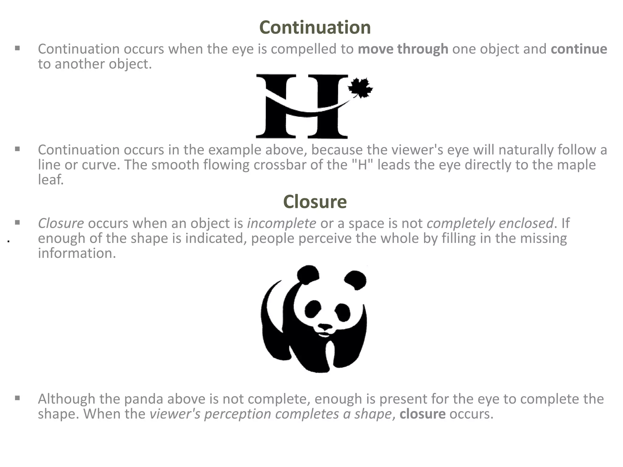 Continuation
 Continuation occurs when the eye is compelled to move through one object and continue
to another object.
 Continuation occurs in the example above, because the viewer's eye will naturally follow a
line or curve. The smooth flowing crossbar of the "H" leads the eye directly to the maple
leaf.
Closure
 Closure occurs when an object is incomplete or a space is not completely enclosed. If
enough of the shape is indicated, people perceive the whole by filling in the missing
information.
 Although the panda above is not complete, enough is present for the eye to complete the
shape. When the viewer's perception completes a shape, closure occurs.
.
 