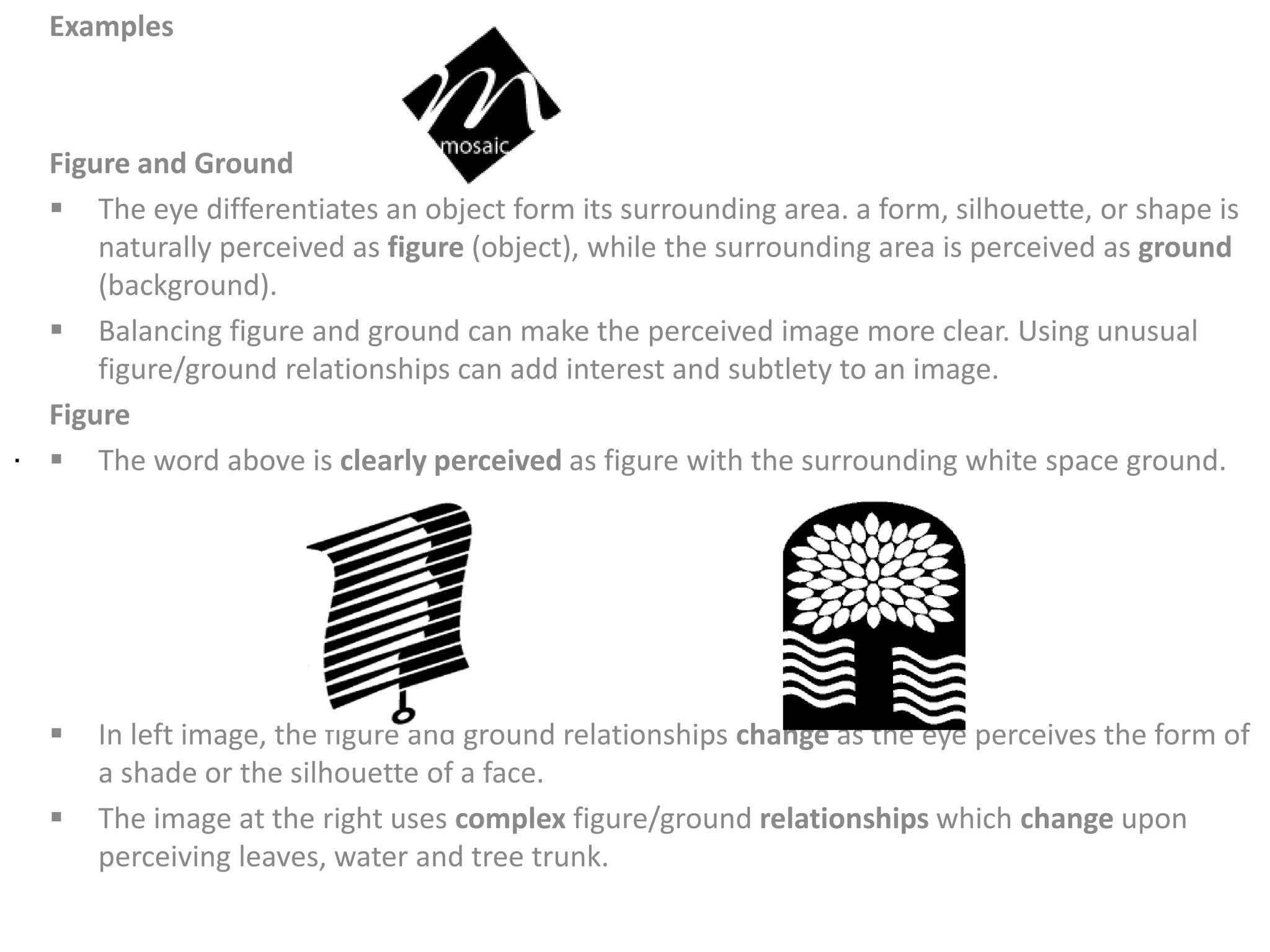 Examples
Figure and Ground
 The eye differentiates an object form its surrounding area. a form, silhouette, or shape is
naturally perceived as figure (object), while the surrounding area is perceived as ground
(background).
 Balancing figure and ground can make the perceived image more clear. Using unusual
figure/ground relationships can add interest and subtlety to an image.
Figure
 The word above is clearly perceived as figure with the surrounding white space ground.
 In left image, the figure and ground relationships change as the eye perceives the form of
a shade or the silhouette of a face.
 The image at the right uses complex figure/ground relationships which change upon
perceiving leaves, water and tree trunk.
.
 
