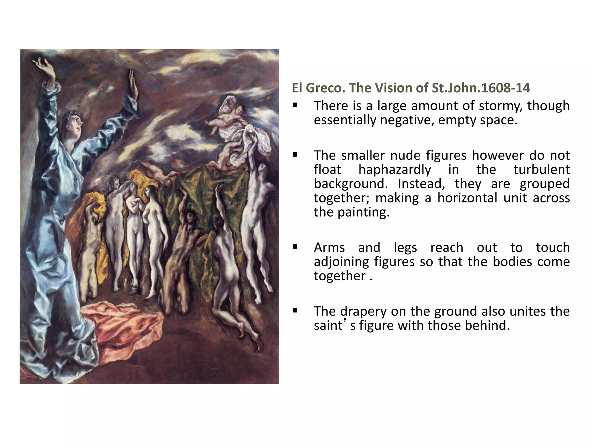 El Greco. The Vision of St.John.1608-14
 There is a large amount of stormy, though
essentially negative, empty space.
 The smaller nude figures however do not
float haphazardly in the turbulent
background. Instead, they are grouped
together; making a horizontal unit across
the painting.
 Arms and legs reach out to touch
adjoining figures so that the bodies come
together .
 The drapery on the ground also unites the
saint’s figure with those behind.
 