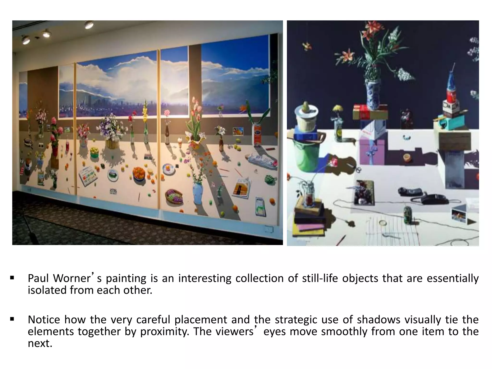  Paul Worner’s painting is an interesting collection of still-life objects that are essentially
isolated from each other.
 Notice how the very careful placement and the strategic use of shadows visually tie the
elements together by proximity. The viewers’ eyes move smoothly from one item to the
next.
 