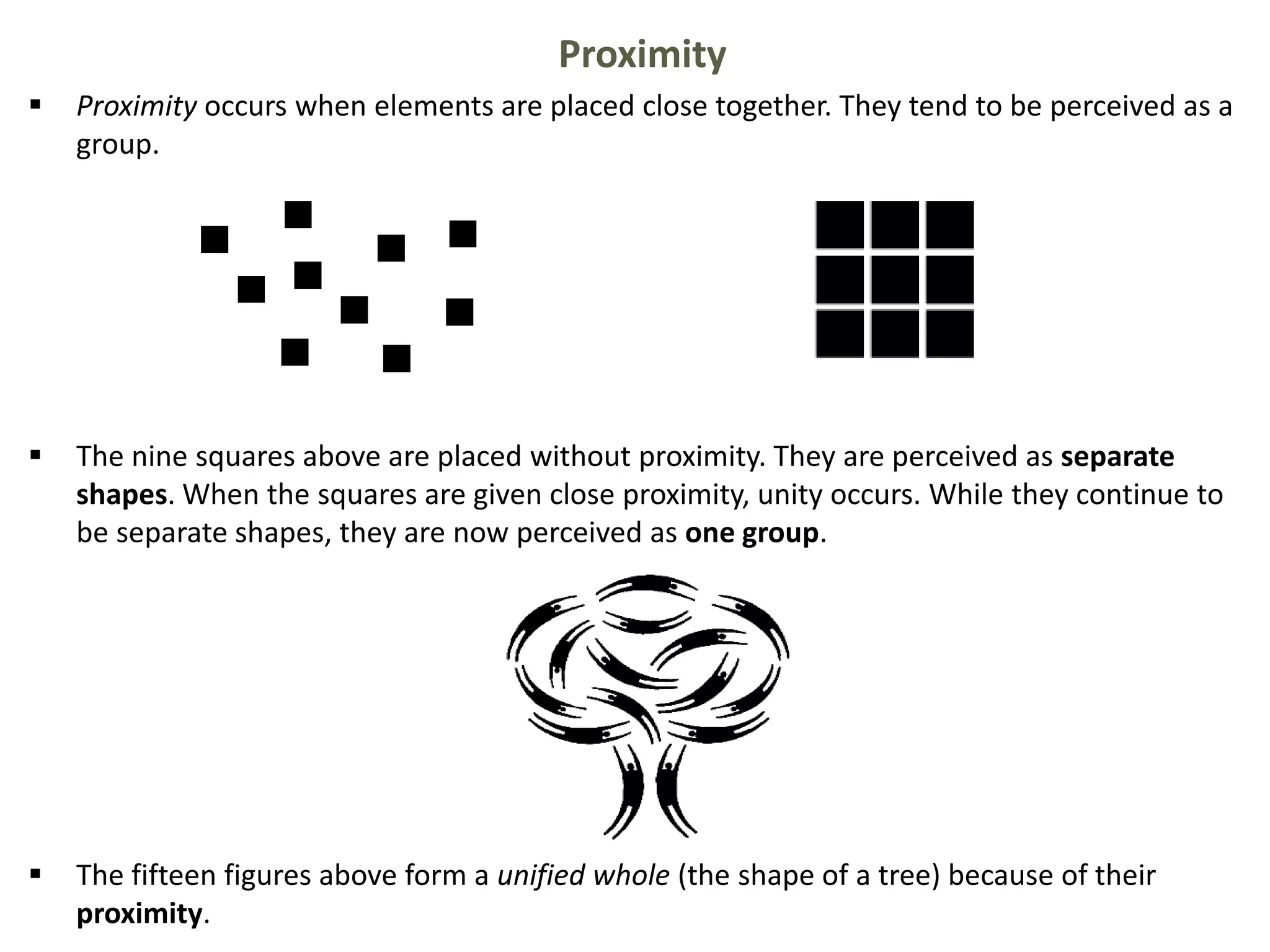Proximity
 Proximity occurs when elements are placed close together. They tend to be perceived as a
group.
 The nine squares above are placed without proximity. They are perceived as separate
shapes. When the squares are given close proximity, unity occurs. While they continue to
be separate shapes, they are now perceived as one group.
 The fifteen figures above form a unified whole (the shape of a tree) because of their
proximity.
 