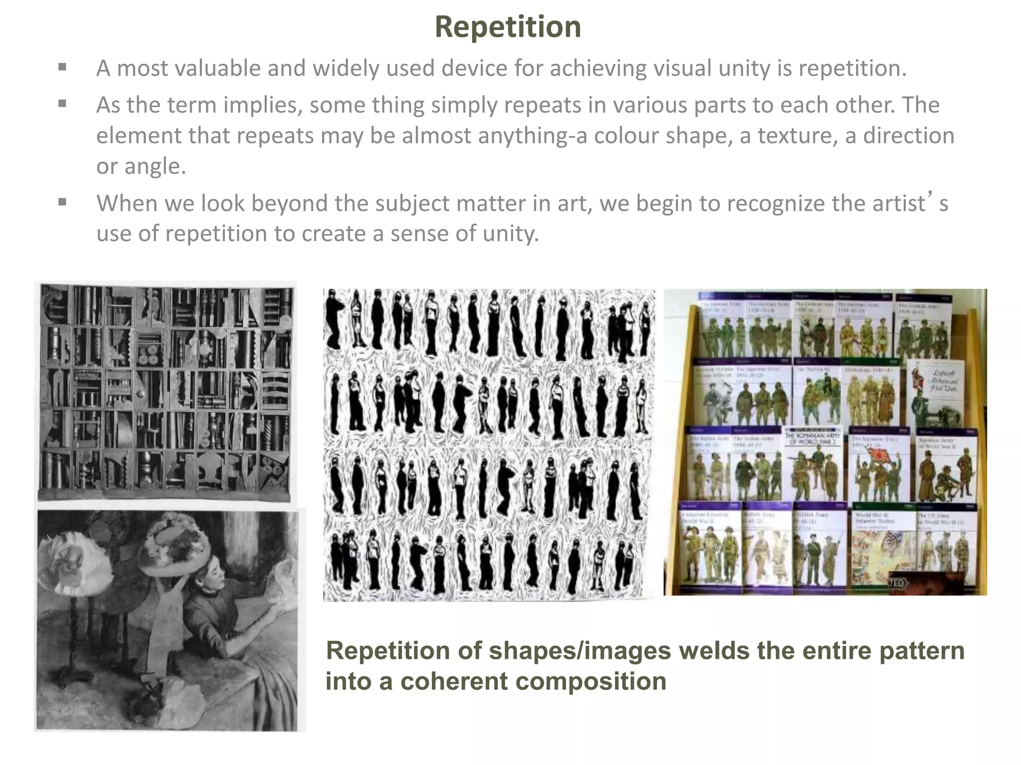 Repetition
 A most valuable and widely used device for achieving visual unity is repetition.
 As the term implies, some thing simply repeats in various parts to each other. The
element that repeats may be almost anything-a colour shape, a texture, a direction
or angle.
 When we look beyond the subject matter in art, we begin to recognize the artist’s
use of repetition to create a sense of unity.
Repetition of shapes/images welds the entire pattern
into a coherent composition
 
