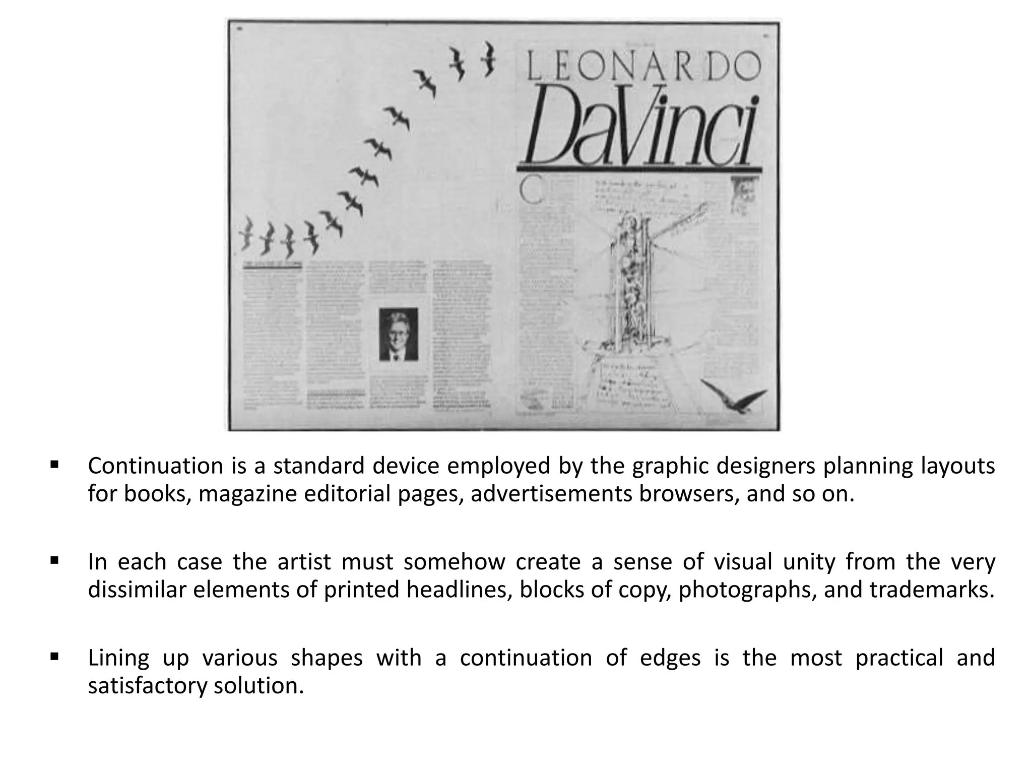  Continuation is a standard device employed by the graphic designers planning layouts
for books, magazine editorial pages, advertisements browsers, and so on.
 In each case the artist must somehow create a sense of visual unity from the very
dissimilar elements of printed headlines, blocks of copy, photographs, and trademarks.
 Lining up various shapes with a continuation of edges is the most practical and
satisfactory solution.
 