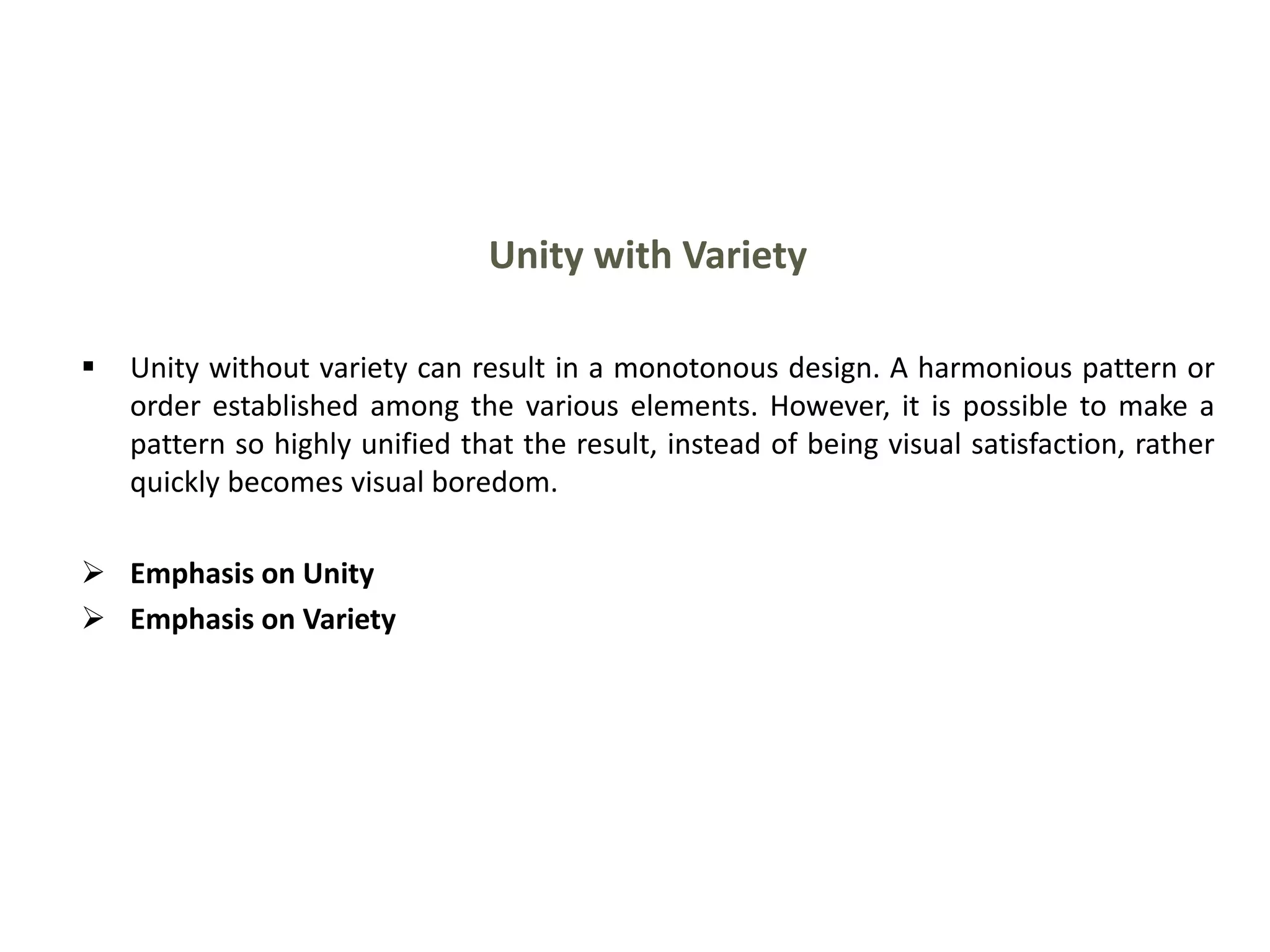 Unity with Variety
 Unity without variety can result in a monotonous design. A harmonious pattern or
order established among the various elements. However, it is possible to make a
pattern so highly unified that the result, instead of being visual satisfaction, rather
quickly becomes visual boredom.
 Emphasis on Unity
 Emphasis on Variety
 