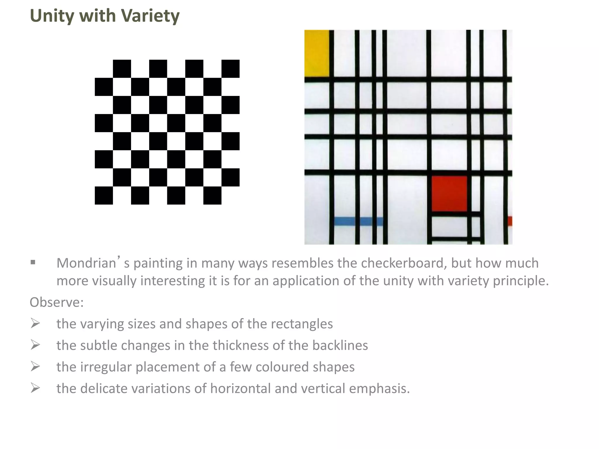 Unity with Variety
 Mondrian’s painting in many ways resembles the checkerboard, but how much
more visually interesting it is for an application of the unity with variety principle.
Observe:
 the varying sizes and shapes of the rectangles
 the subtle changes in the thickness of the backlines
 the irregular placement of a few coloured shapes
 the delicate variations of horizontal and vertical emphasis.
 